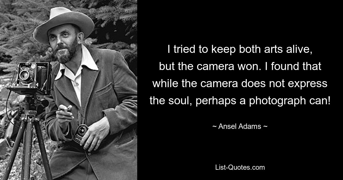 I tried to keep both arts alive, but the camera won. I found that while the camera does not express the soul, perhaps a photograph can! — © Ansel Adams