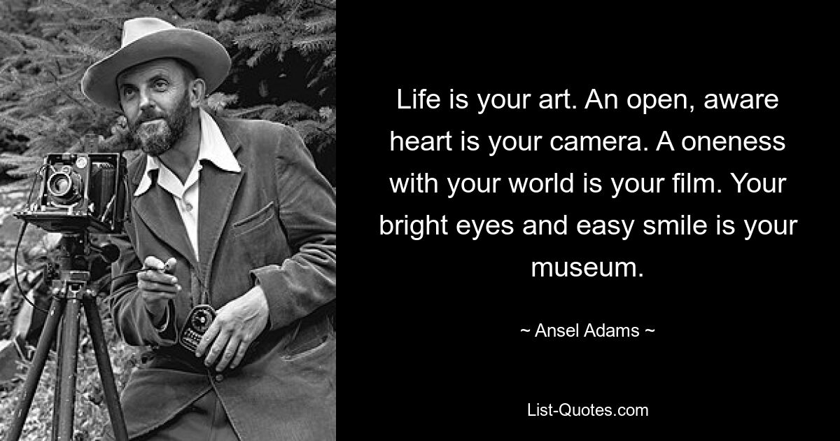 Life is your art. An open, aware heart is your camera. A oneness with your world is your film. Your bright eyes and easy smile is your museum. — © Ansel Adams