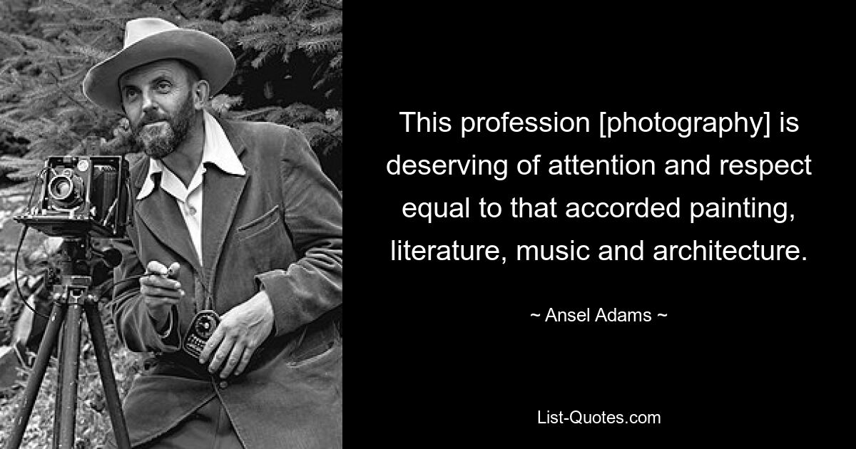 This profession [photography] is deserving of attention and respect equal to that accorded painting, literature, music and architecture. — © Ansel Adams