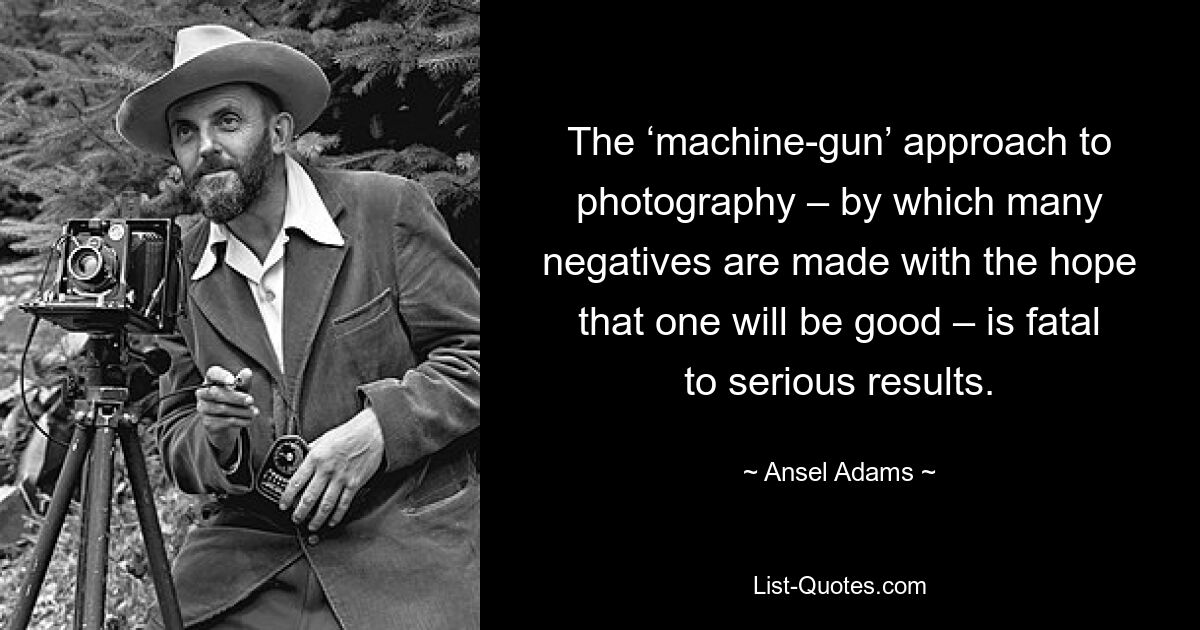 The ‘machine-gun’ approach to photography – by which many negatives are made with the hope that one will be good – is fatal to serious results. — © Ansel Adams