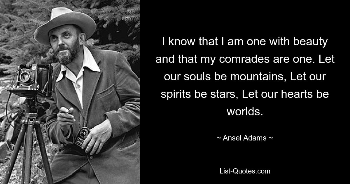 I know that I am one with beauty and that my comrades are one. Let our souls be mountains, Let our spirits be stars, Let our hearts be worlds. — © Ansel Adams