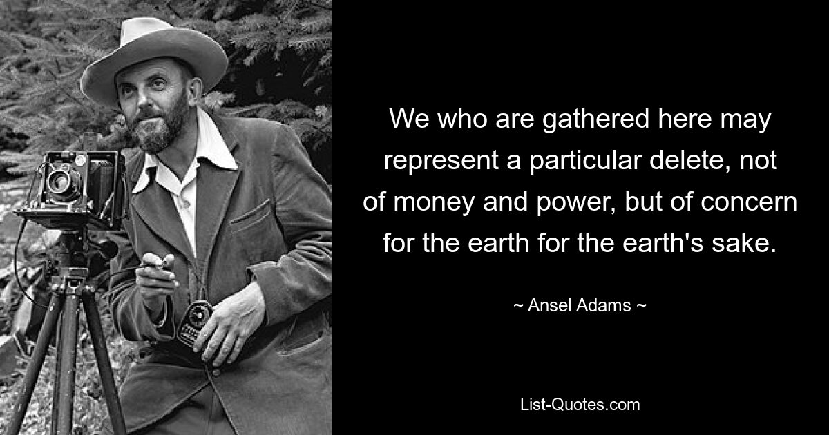 We who are gathered here may represent a particular delete, not of money and power, but of concern for the earth for the earth's sake. — © Ansel Adams