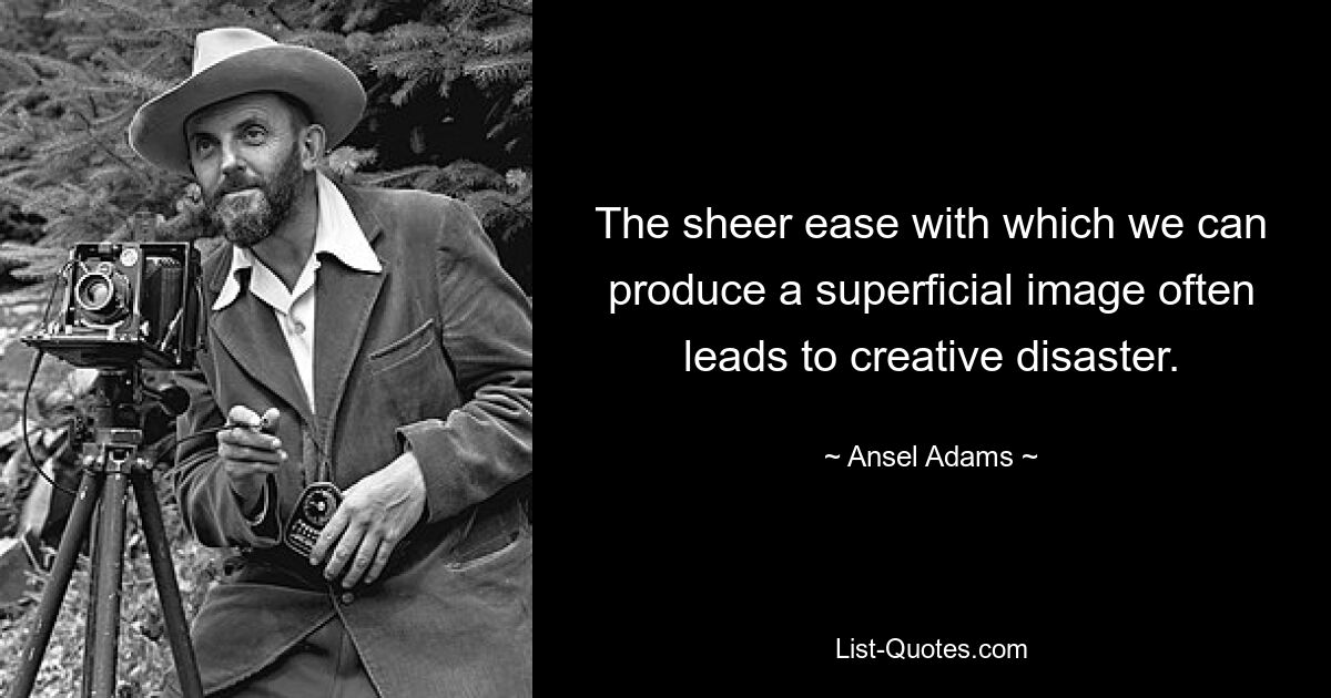 The sheer ease with which we can produce a superficial image often leads to creative disaster. — © Ansel Adams