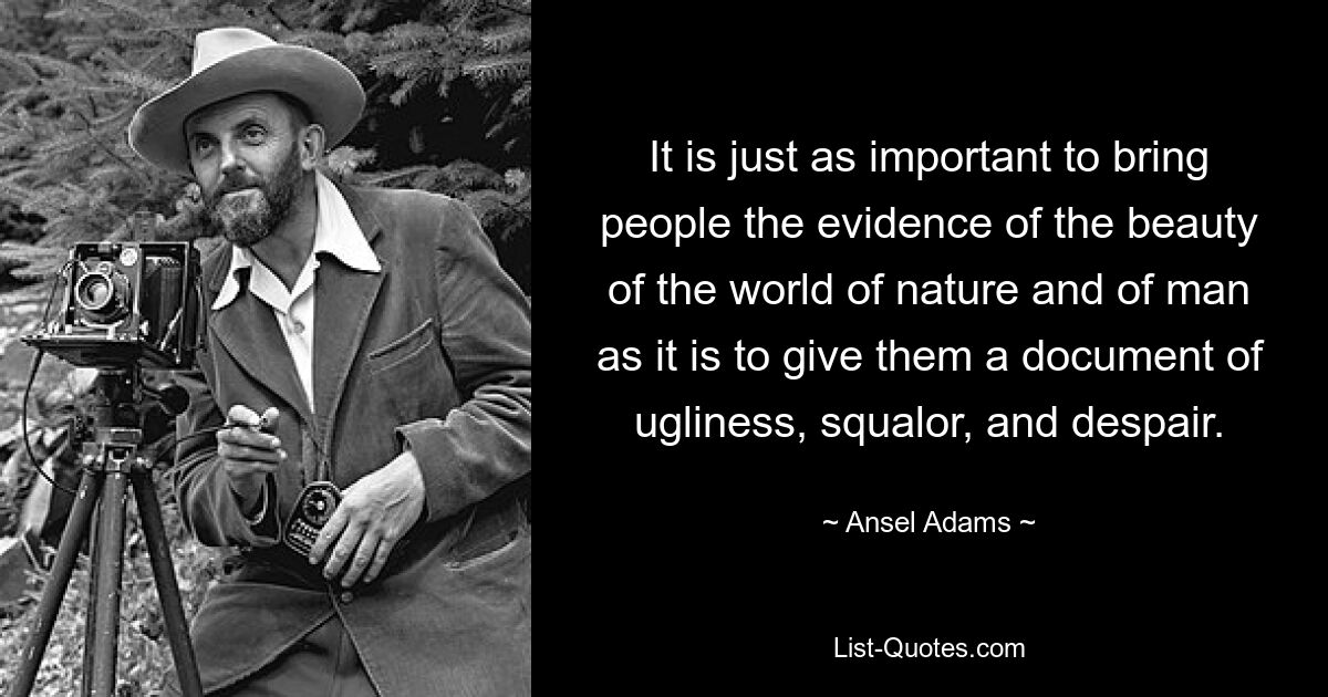 It is just as important to bring people the evidence of the beauty of the world of nature and of man as it is to give them a document of ugliness, squalor, and despair. — © Ansel Adams