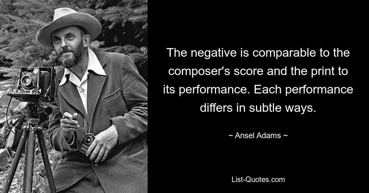 The negative is comparable to the composer's score and the print to its performance. Each performance differs in subtle ways. — © Ansel Adams