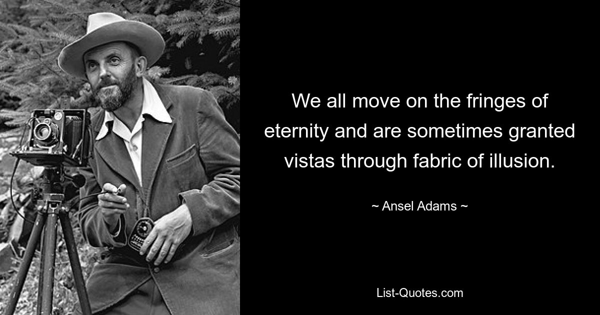 We all move on the fringes of eternity and are sometimes granted vistas through fabric of illusion. — © Ansel Adams