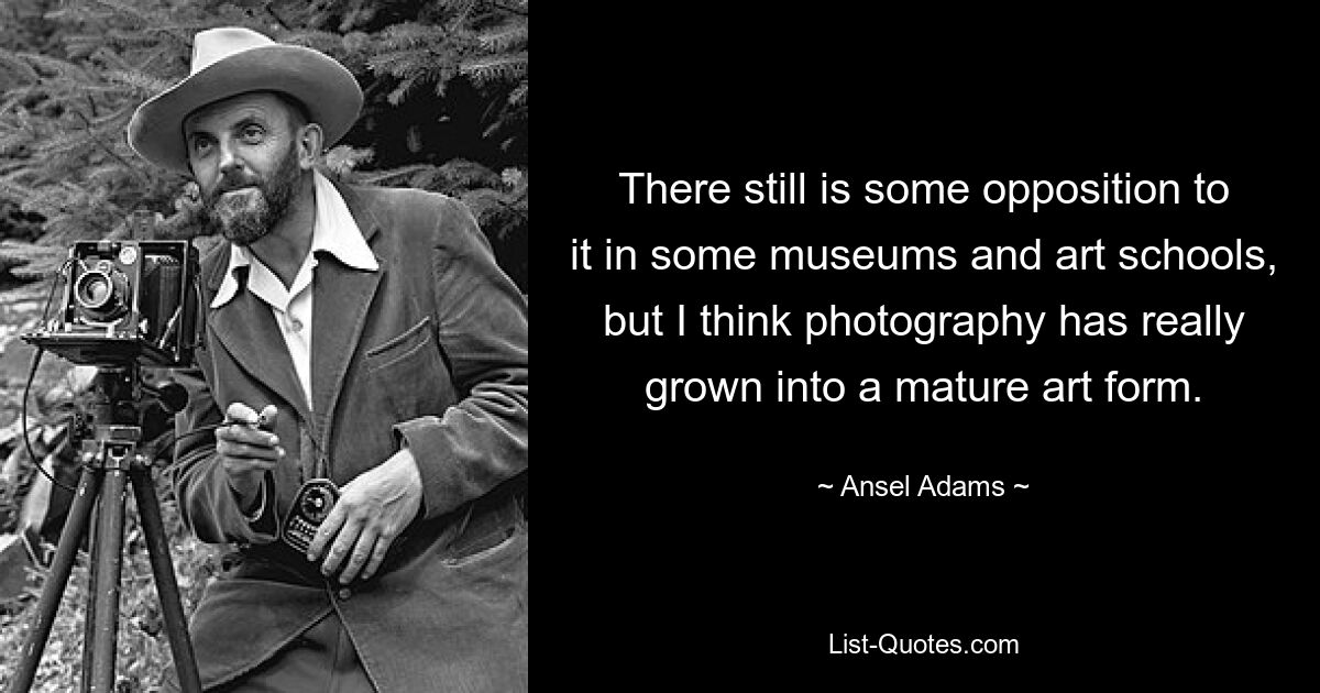 There still is some opposition to it in some museums and art schools, but I think photography has really grown into a mature art form. — © Ansel Adams