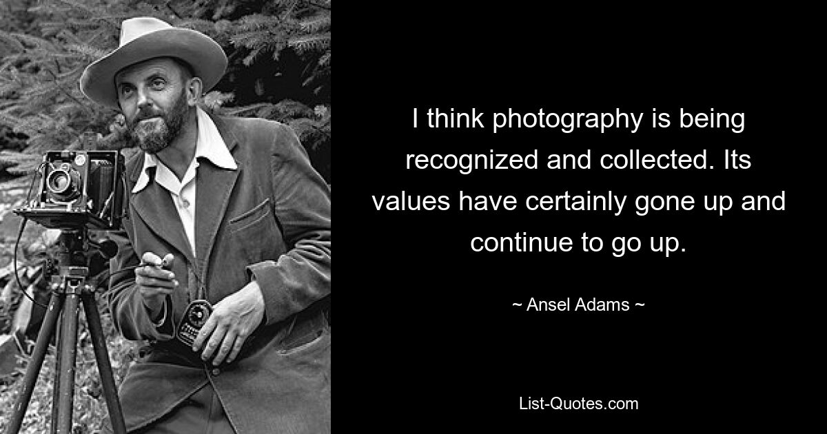 I think photography is being recognized and collected. Its values have certainly gone up and continue to go up. — © Ansel Adams