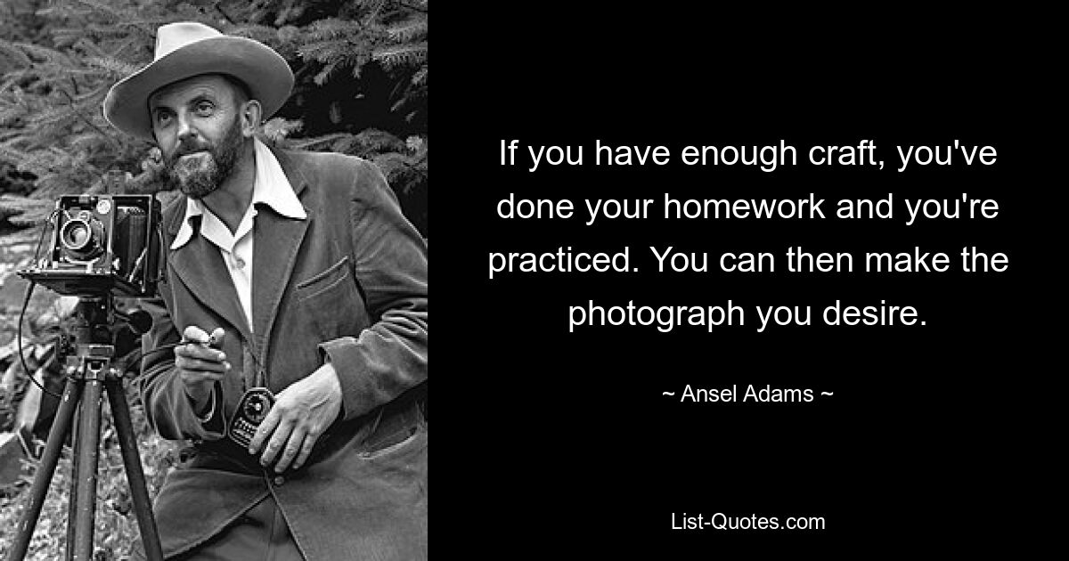 If you have enough craft, you've done your homework and you're practiced. You can then make the photograph you desire. — © Ansel Adams