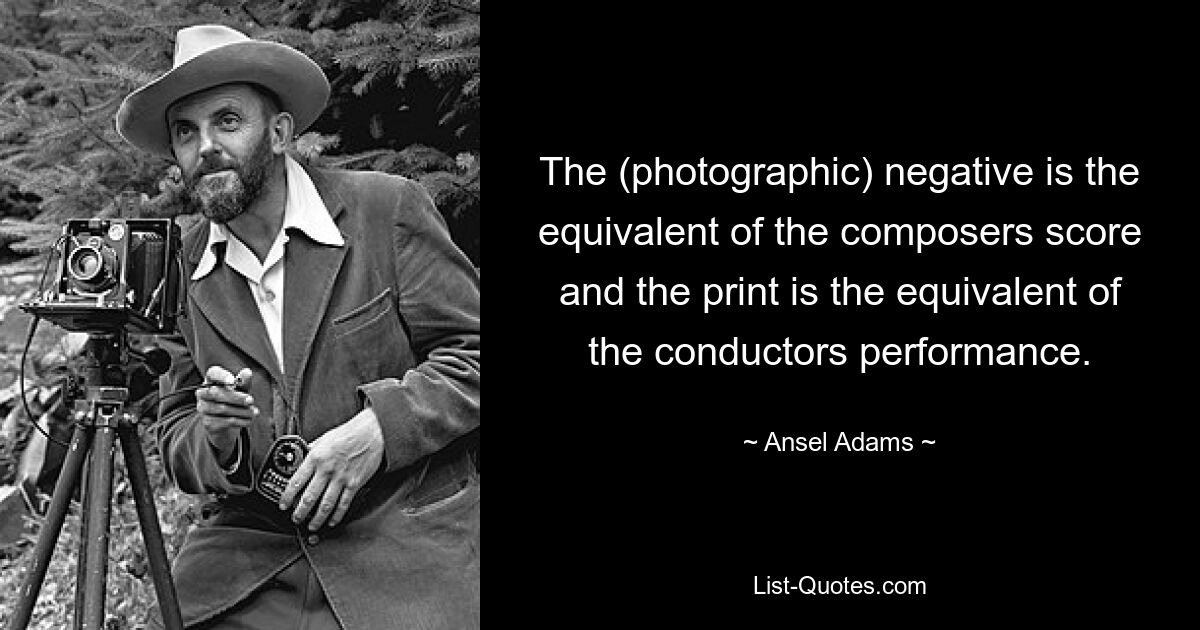 The (photographic) negative is the equivalent of the composers score and the print is the equivalent of the conductors performance. — © Ansel Adams