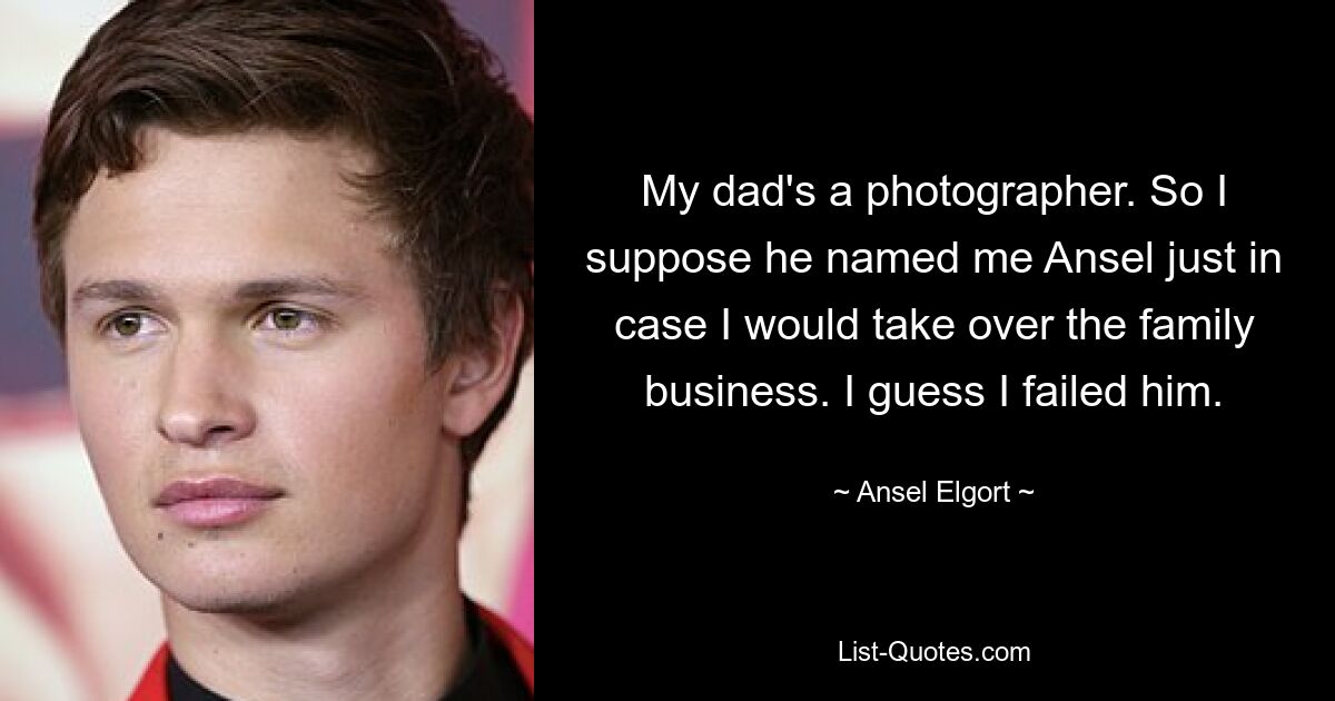 My dad's a photographer. So I suppose he named me Ansel just in case I would take over the family business. I guess I failed him. — © Ansel Elgort