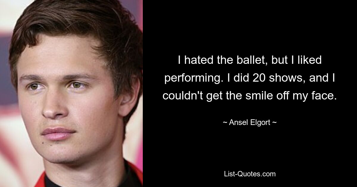 I hated the ballet, but I liked performing. I did 20 shows, and I couldn't get the smile off my face. — © Ansel Elgort