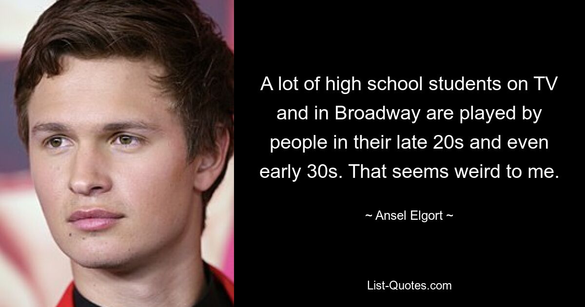 A lot of high school students on TV and in Broadway are played by people in their late 20s and even early 30s. That seems weird to me. — © Ansel Elgort