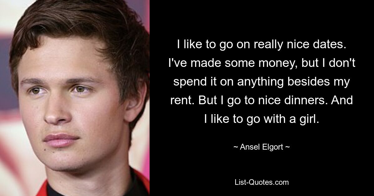 I like to go on really nice dates. I've made some money, but I don't spend it on anything besides my rent. But I go to nice dinners. And I like to go with a girl. — © Ansel Elgort