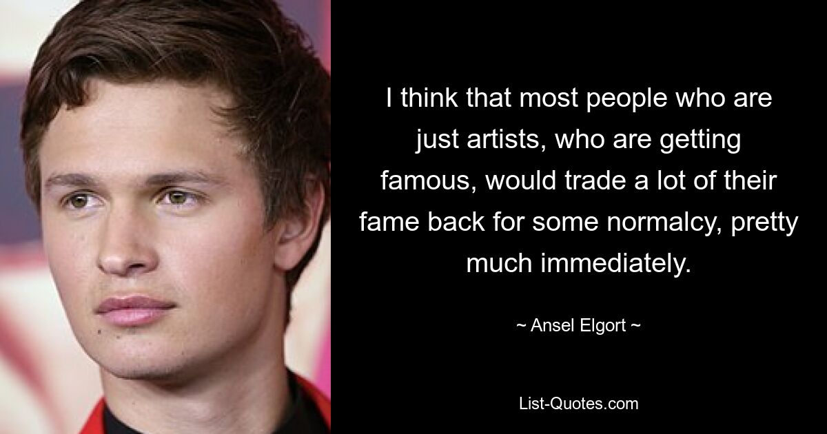 I think that most people who are just artists, who are getting famous, would trade a lot of their fame back for some normalcy, pretty much immediately. — © Ansel Elgort