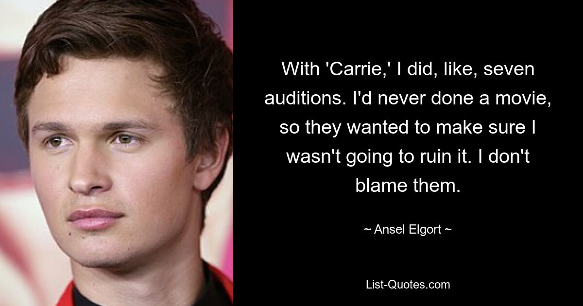 With 'Carrie,' I did, like, seven auditions. I'd never done a movie, so they wanted to make sure I wasn't going to ruin it. I don't blame them. — © Ansel Elgort