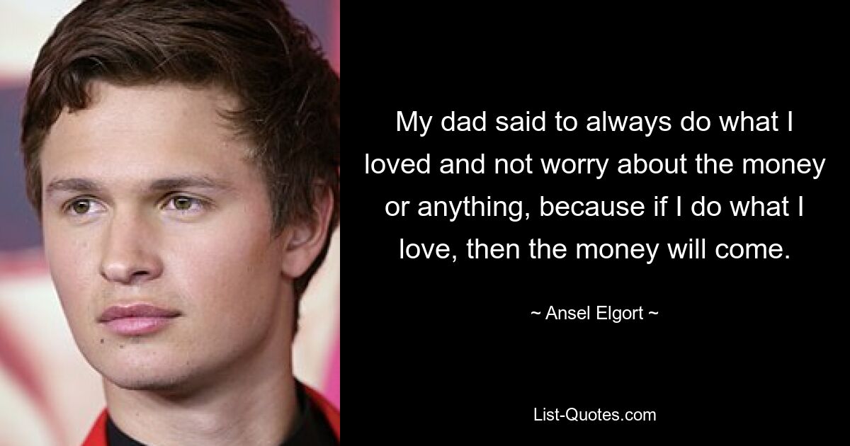 My dad said to always do what I loved and not worry about the money or anything, because if I do what I love, then the money will come. — © Ansel Elgort