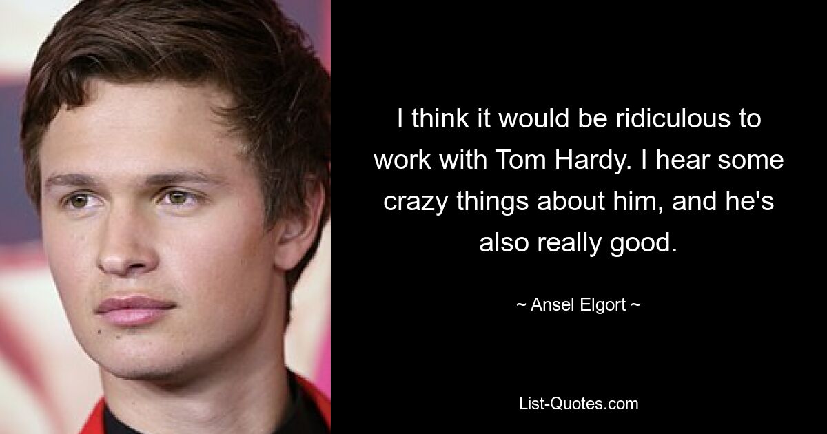 I think it would be ridiculous to work with Tom Hardy. I hear some crazy things about him, and he's also really good. — © Ansel Elgort