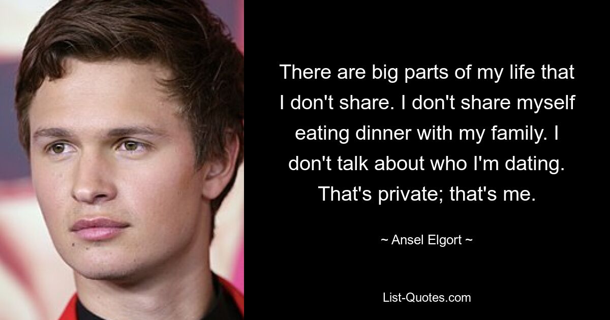 There are big parts of my life that I don't share. I don't share myself eating dinner with my family. I don't talk about who I'm dating. That's private; that's me. — © Ansel Elgort