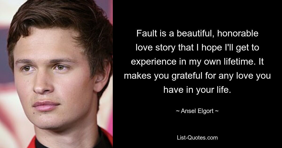 Fault is a beautiful, honorable love story that I hope I'll get to experience in my own lifetime. It makes you grateful for any love you have in your life. — © Ansel Elgort