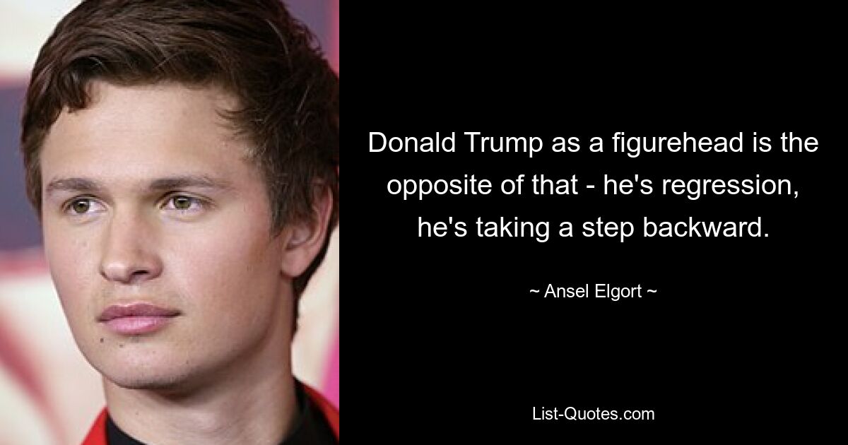 Donald Trump as a figurehead is the opposite of that - he's regression, he's taking a step backward. — © Ansel Elgort