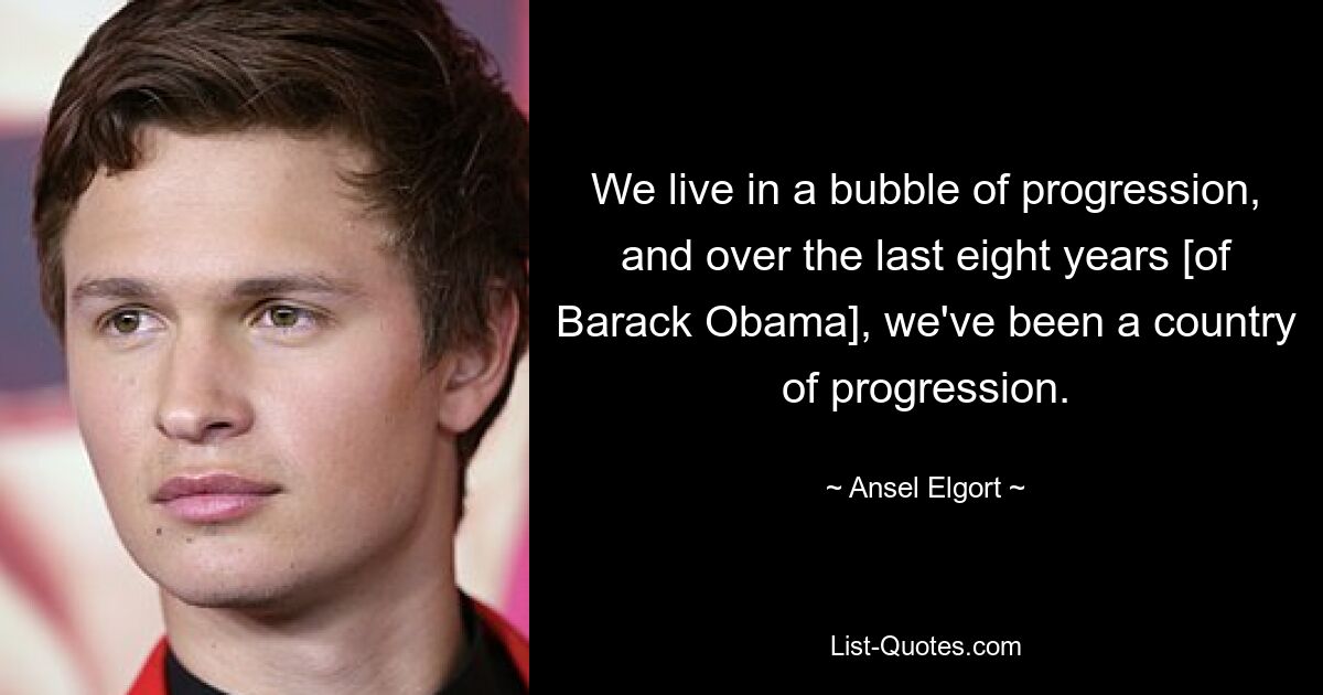 We live in a bubble of progression, and over the last eight years [of Barack Obama], we've been a country of progression. — © Ansel Elgort