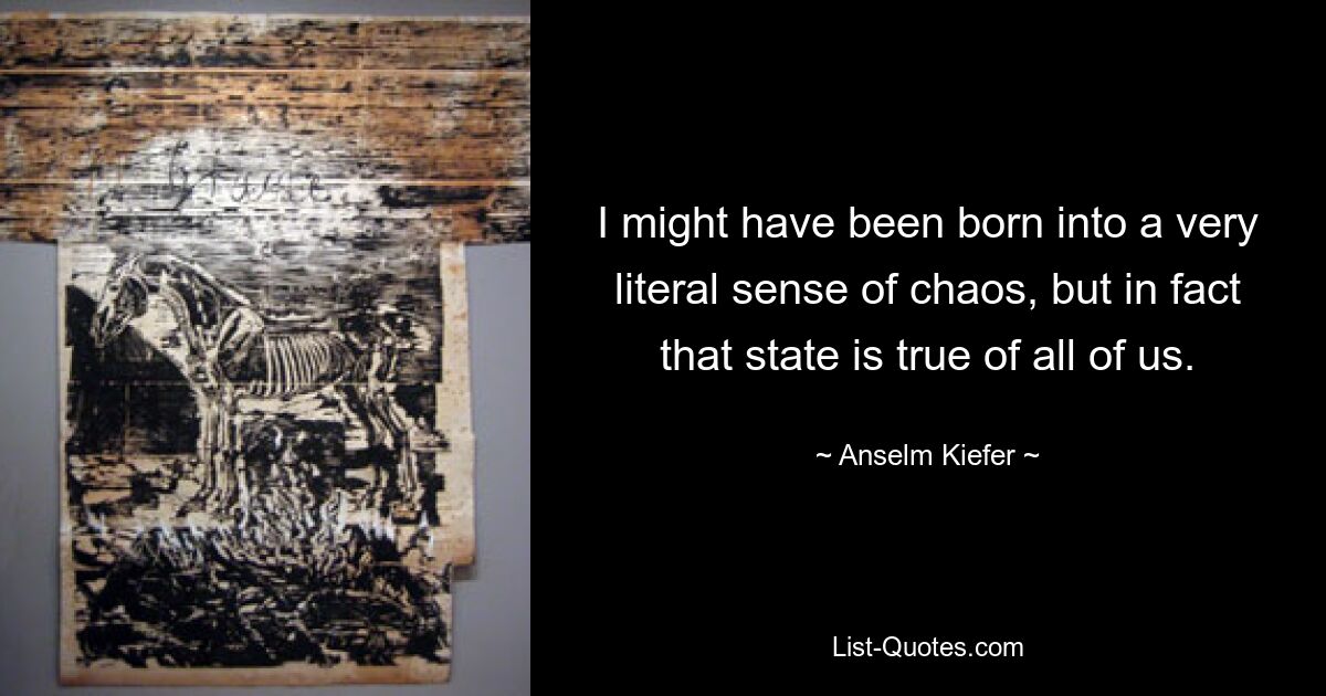 I might have been born into a very literal sense of chaos, but in fact that state is true of all of us. — © Anselm Kiefer