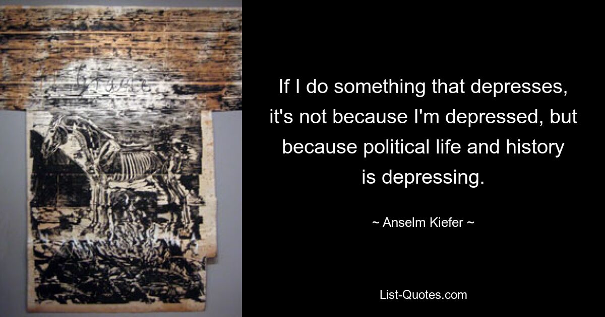 If I do something that depresses, it's not because I'm depressed, but because political life and history is depressing. — © Anselm Kiefer