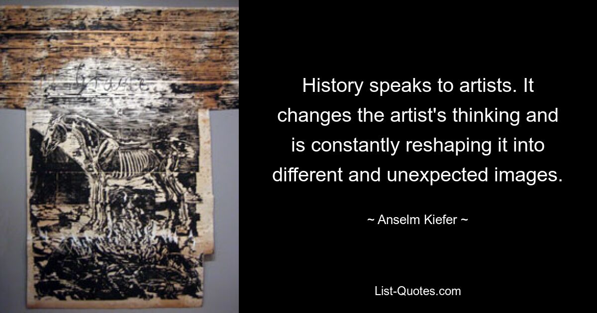 History speaks to artists. It changes the artist's thinking and is constantly reshaping it into different and unexpected images. — © Anselm Kiefer