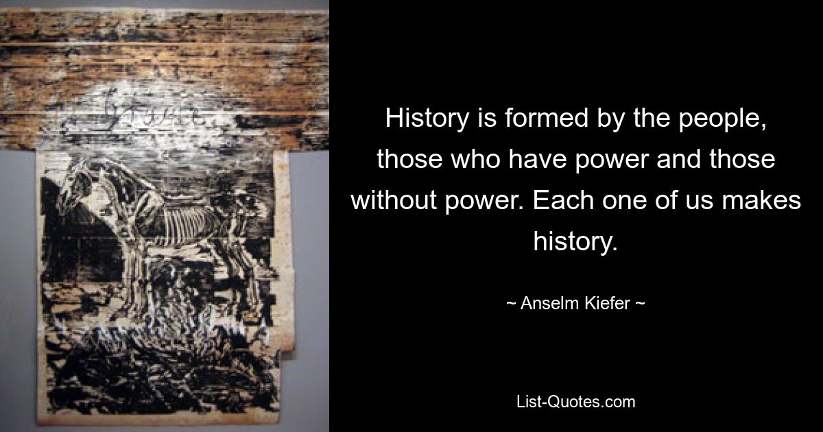 History is formed by the people, those who have power and those without power. Each one of us makes history. — © Anselm Kiefer