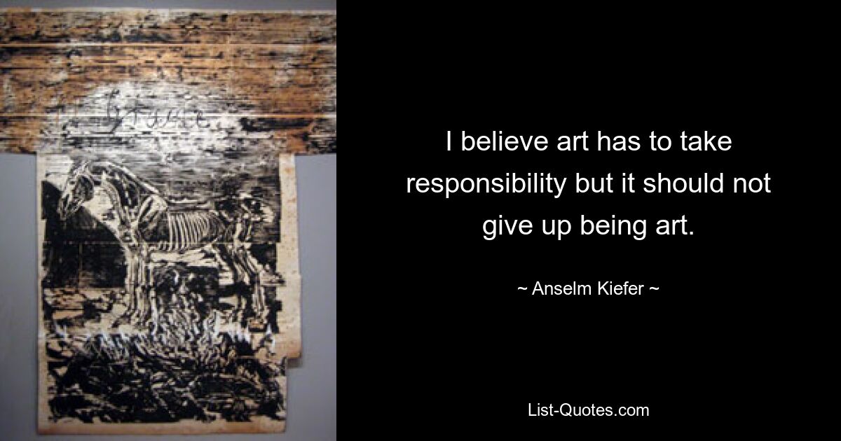 I believe art has to take responsibility but it should not give up being art. — © Anselm Kiefer