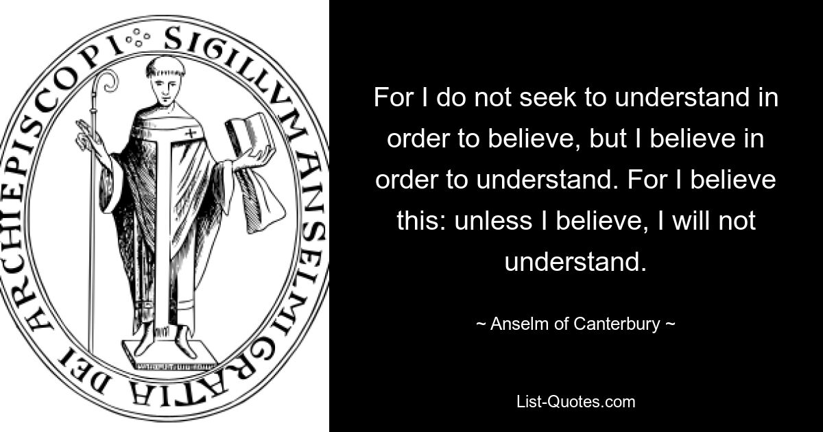 For I do not seek to understand in order to believe, but I believe in order to understand. For I believe this: unless I believe, I will not understand. — © Anselm of Canterbury