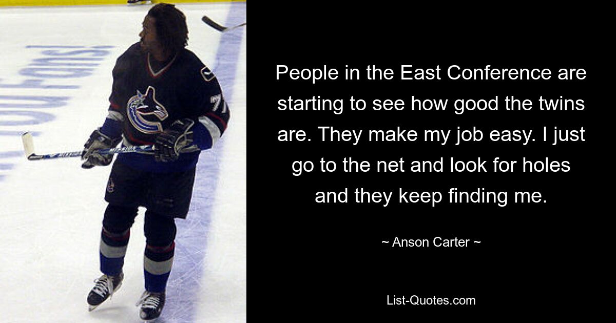 People in the East Conference are starting to see how good the twins are. They make my job easy. I just go to the net and look for holes and they keep finding me. — © Anson Carter