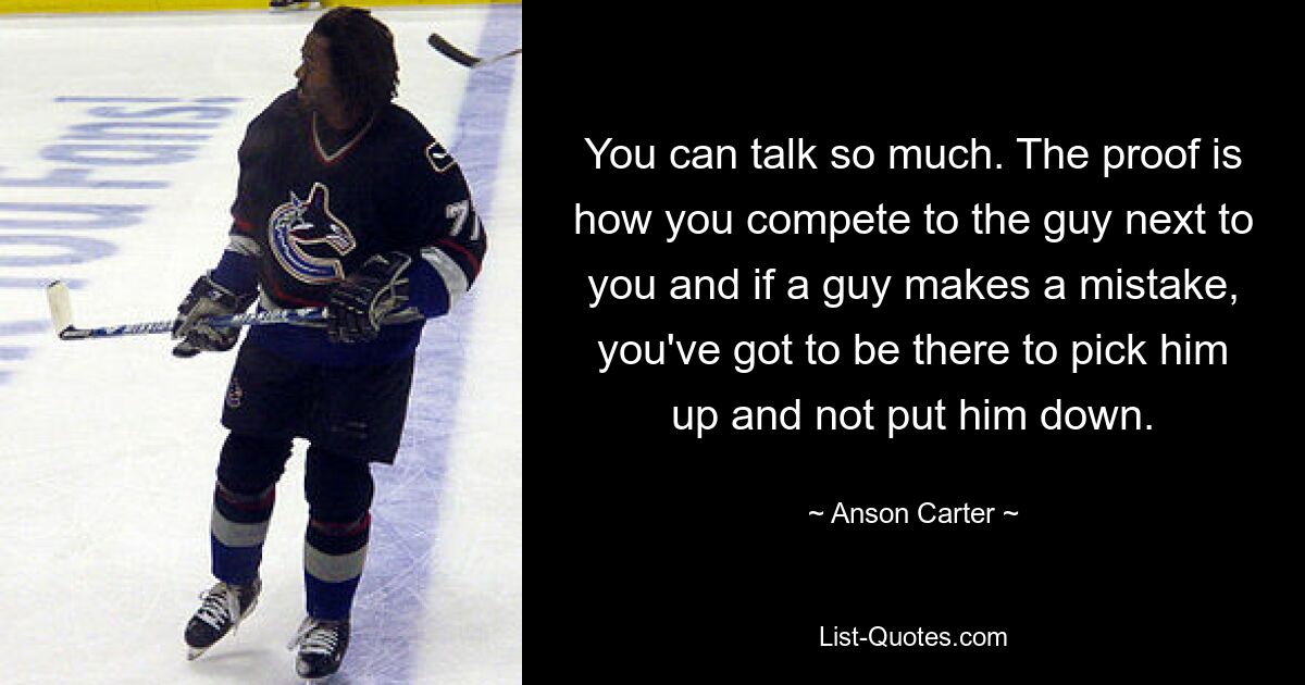 You can talk so much. The proof is how you compete to the guy next to you and if a guy makes a mistake, you've got to be there to pick him up and not put him down. — © Anson Carter