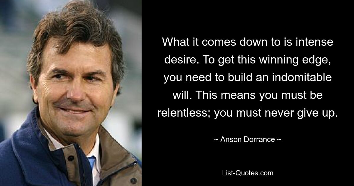 What it comes down to is intense desire. To get this winning edge, you need to build an indomitable will. This means you must be relentless; you must never give up. — © Anson Dorrance