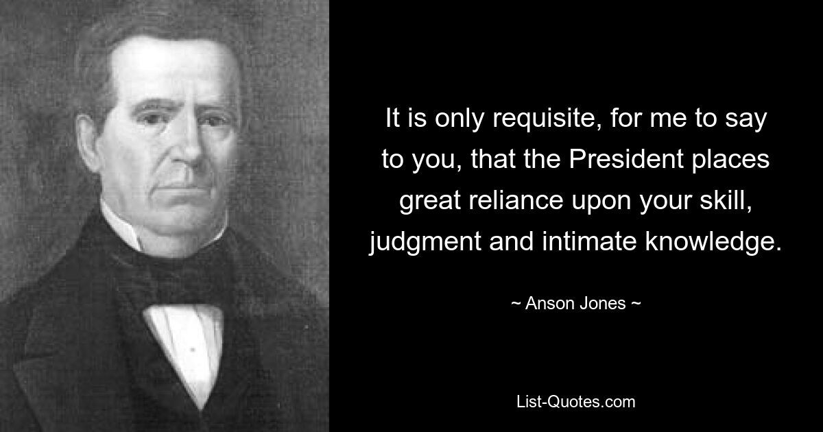 It is only requisite, for me to say to you, that the President places great reliance upon your skill, judgment and intimate knowledge. — © Anson Jones