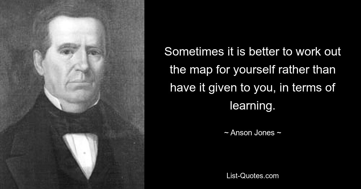 Sometimes it is better to work out the map for yourself rather than have it given to you, in terms of learning. — © Anson Jones