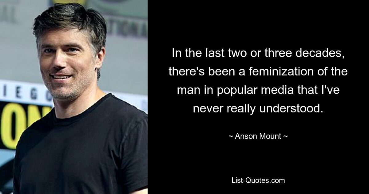 In the last two or three decades, there's been a feminization of the man in popular media that I've never really understood. — © Anson Mount