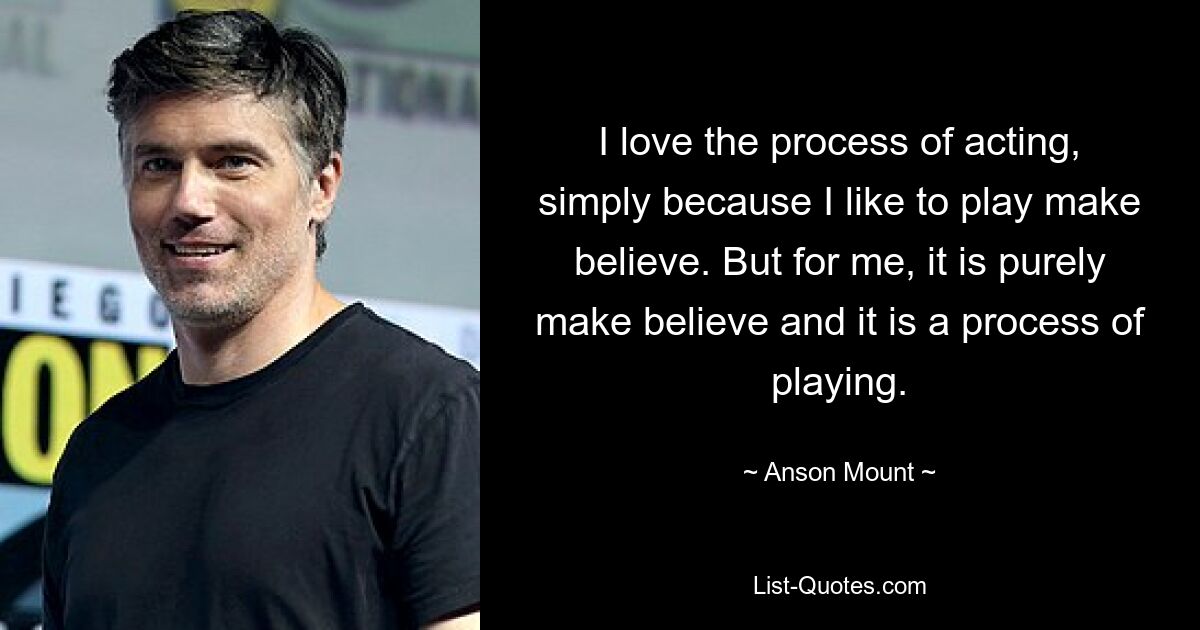 I love the process of acting, simply because I like to play make believe. But for me, it is purely make believe and it is a process of playing. — © Anson Mount