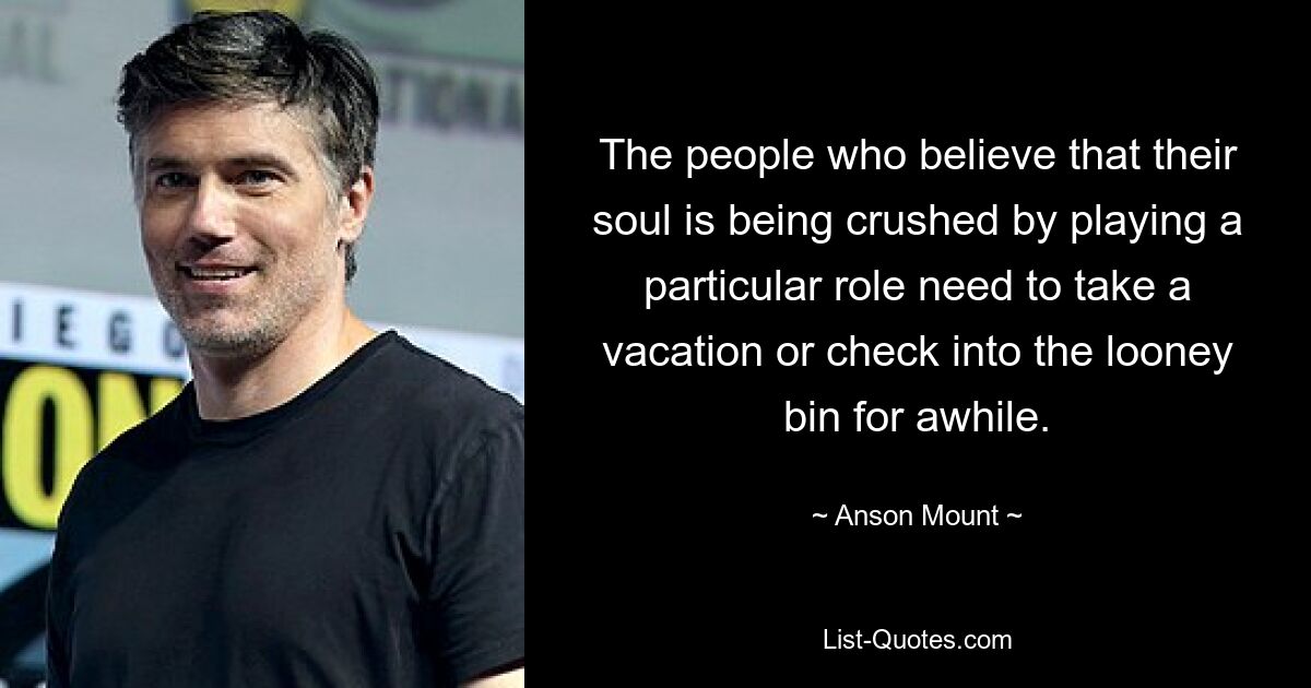 The people who believe that their soul is being crushed by playing a particular role need to take a vacation or check into the looney bin for awhile. — © Anson Mount