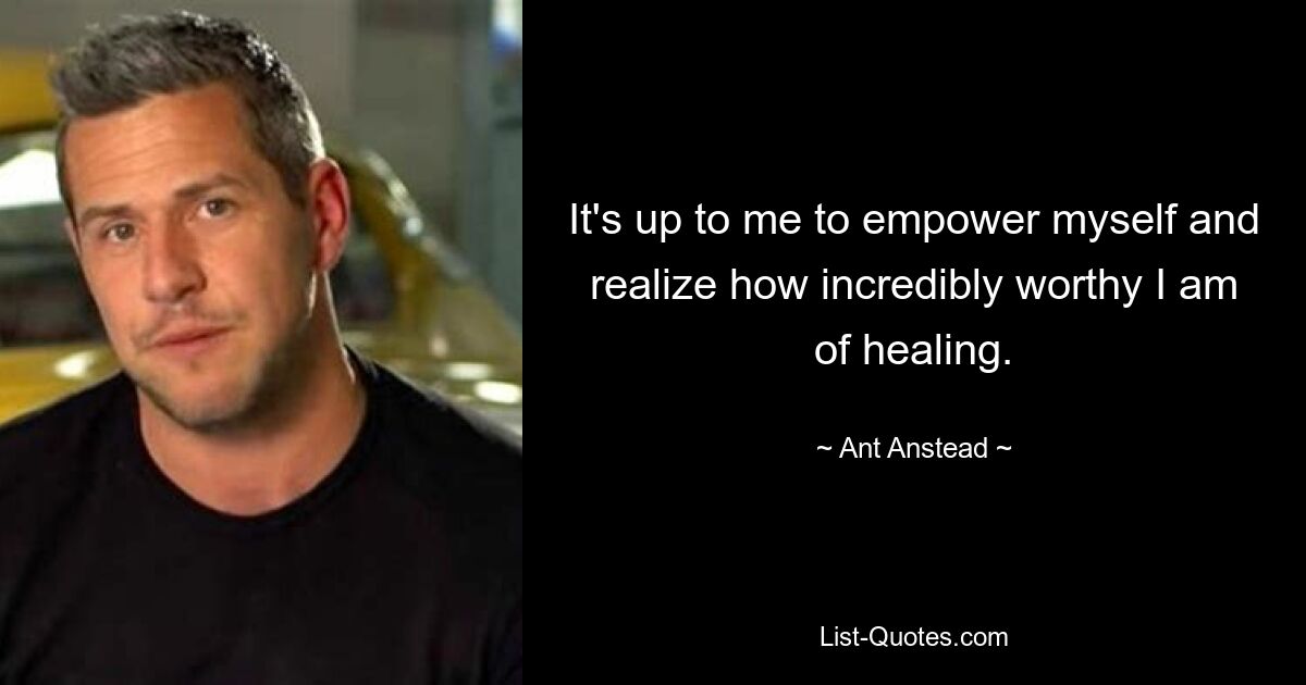 It's up to me to empower myself and realize how incredibly worthy I am of healing. — © Ant Anstead