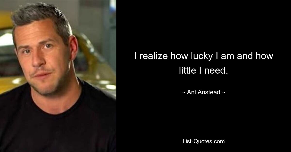 I realize how lucky I am and how little I need. — © Ant Anstead