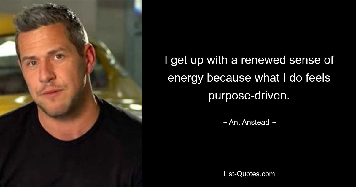 I get up with a renewed sense of energy because what I do feels purpose-driven. — © Ant Anstead