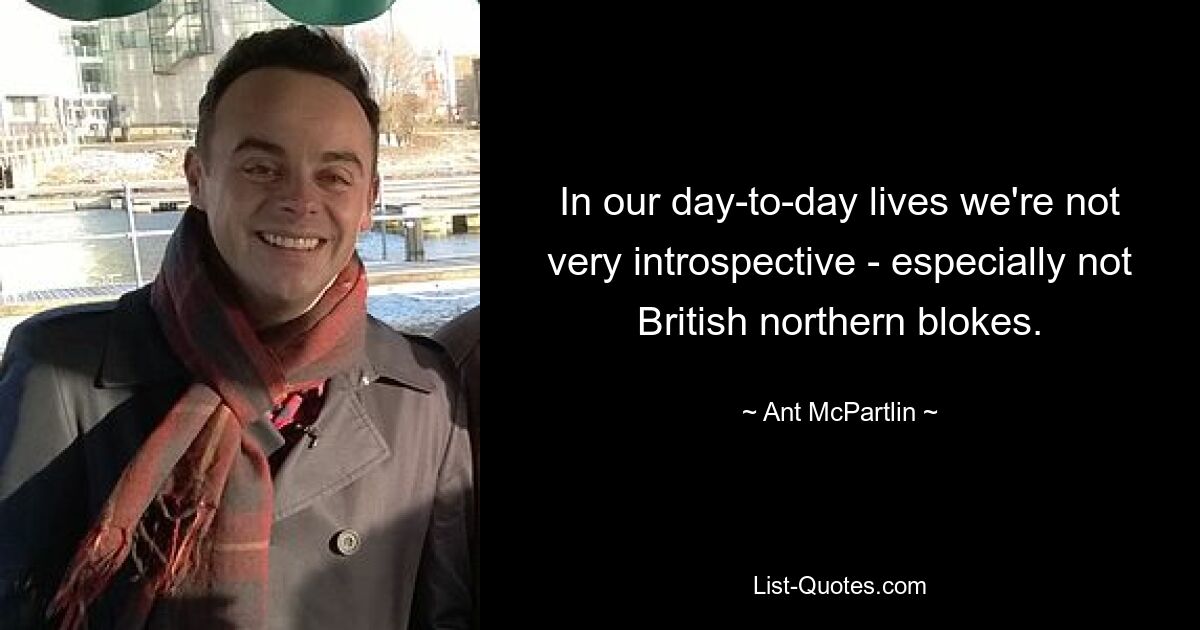 In our day-to-day lives we're not very introspective - especially not British northern blokes. — © Ant McPartlin