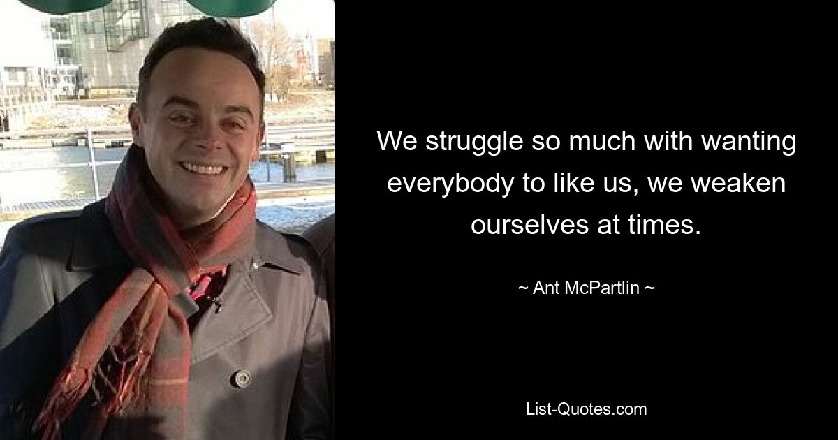 We struggle so much with wanting everybody to like us, we weaken ourselves at times. — © Ant McPartlin