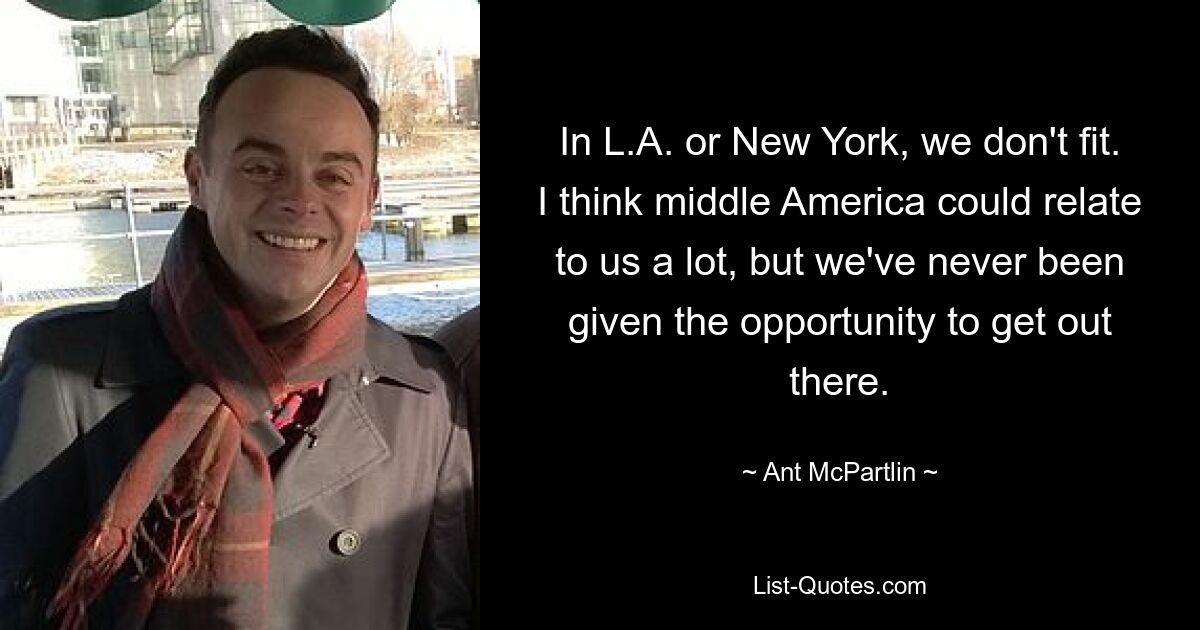 In L.A. or New York, we don't fit. I think middle America could relate to us a lot, but we've never been given the opportunity to get out there. — © Ant McPartlin