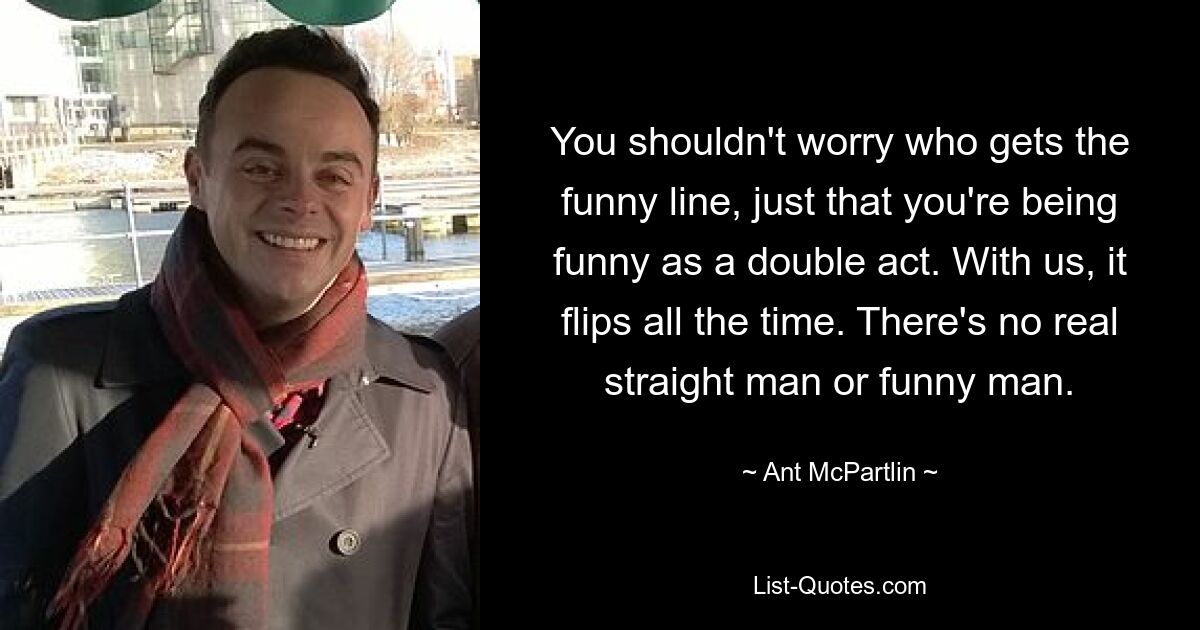 You shouldn't worry who gets the funny line, just that you're being funny as a double act. With us, it flips all the time. There's no real straight man or funny man. — © Ant McPartlin