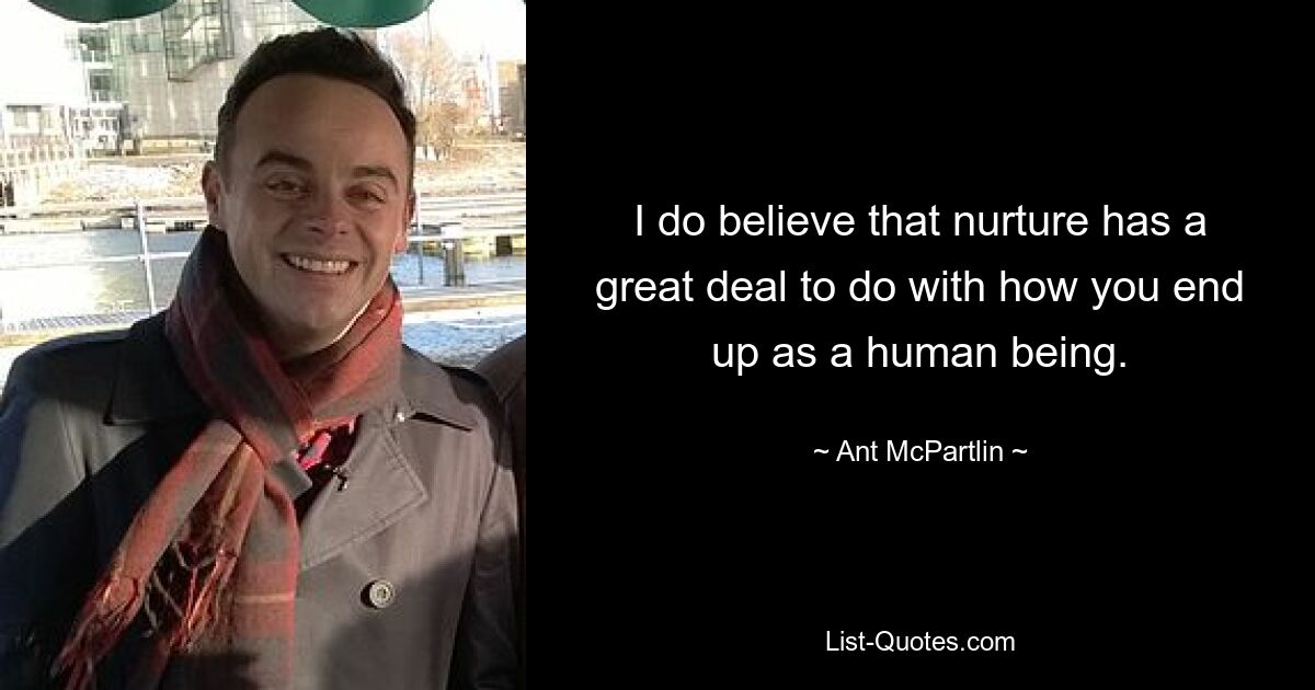 I do believe that nurture has a great deal to do with how you end up as a human being. — © Ant McPartlin