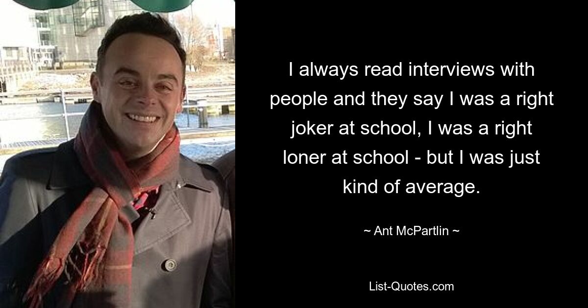 I always read interviews with people and they say I was a right joker at school, I was a right loner at school - but I was just kind of average. — © Ant McPartlin