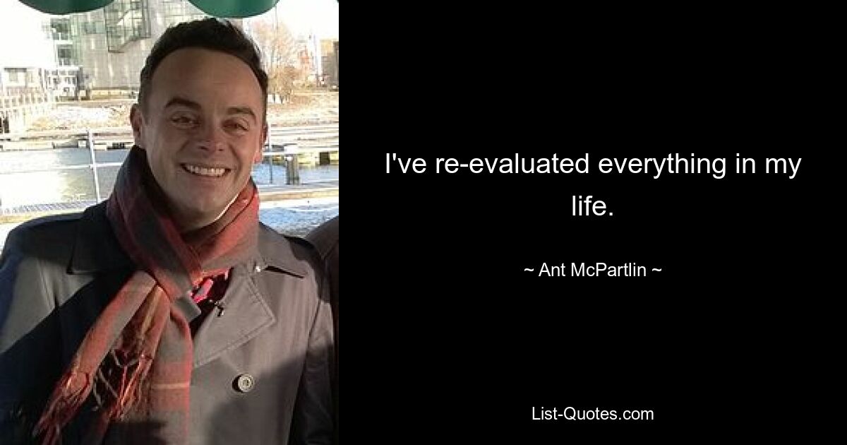 I've re-evaluated everything in my life. — © Ant McPartlin